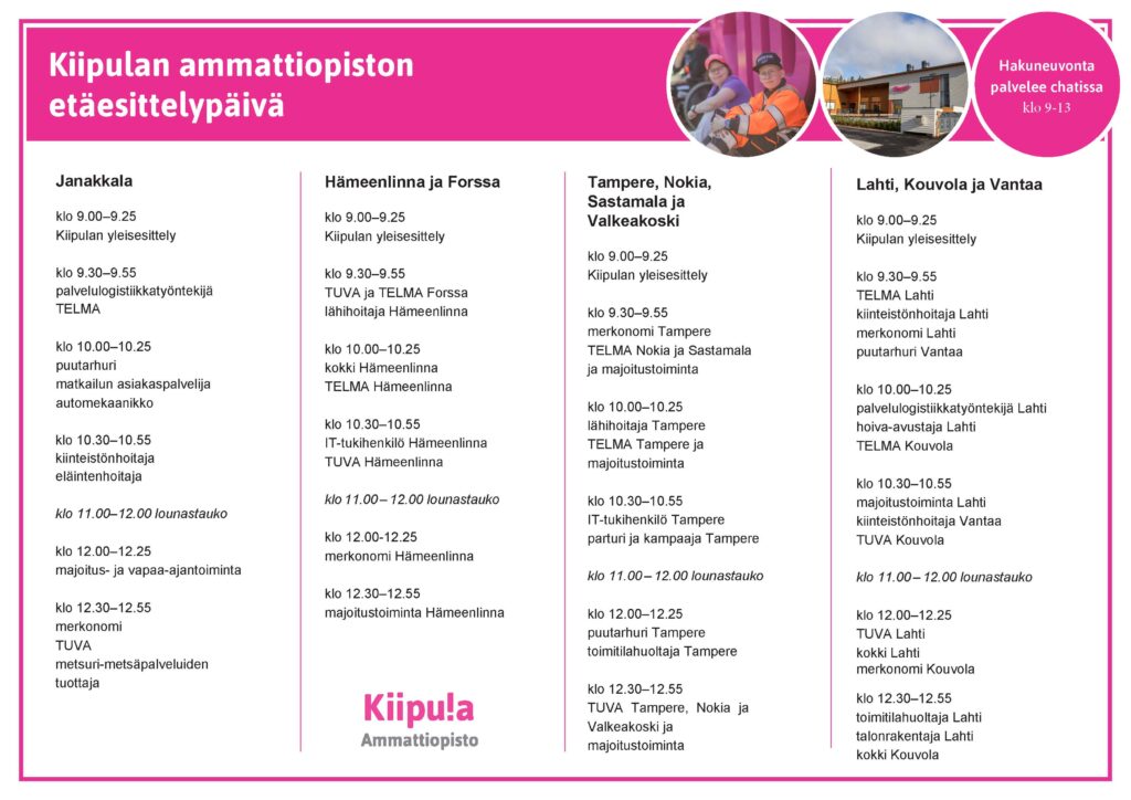 Kiipulan ammattiopiston
etäesittelypäivä
Janakkala

klo 9.00–9.25
Kiipulan yleisesittely
klo 9.30–9.55
palvelulogistiikkatyöntekijä
TELMA

klo 10.00–10.25
puutarhuri
matkailun asiakaspalvelija
automekaanikko
klo 10.30–10.55
kiinteistönhoitaja eläintenhoitaja
klo 11.00–12.00 lounastauko

klo 12.00–12.25
majoitus- ja vapaa-ajantoiminta

klo 12.30–12.55
merkonomi TUVA
metsuri-metsäpalveluiden tuottaja
Hämeenlinna ja Forssa

klo 9.00–9.25
Kiipulan yleisesittely

klo 9.30–9.55
TUVA ja TELMA Forssa
lähihoitaja Hämeenlinna

klo 10.00–10.25
kokki Hämeenlinna TELMA Hämeenlinna

klo 10.30–10.55
IT-tukihenkilö Hämeenlinna TUVA Hämeenlinna

klo 11.00 – 12.00 lounastauko

klo 12.00-12.25
merkonomi Hämeenlinna

klo 12.30–12.55
majoitustoiminta Hämeenlinna
Tampere, Nokia, Sastamala ja Valkeakoski
klo 9.00–9.25
Kiipulan yleisesittely
klo 9.30–9.55
merkonomi Tampere TELMA Nokia ja Sastamala ja majoitustoiminta
klo 10.00–10.25
lähihoitaja Tampere TELMA Tampere ja majoitustoiminta
klo 10.30–10.55
IT-tukihenkilö Tampere parturi ja kampaaja Tampere

klo 11.00 – 12.00 lounastauko

klo 12.00–12.25
puutarhuri Tampere
toimitilahuoltaja Tampere

klo 12.30–12.55
TUVA Tampere, Nokia ja Valkeakoski ja majoitustoiminta
Hakuneuvonta palvelee chatissa klo 9-13
Lahti, Kouvola ja Vantaa
klo 9.00–9.25
Kiipulan yleisesittely

klo 9.30–9.55
TELMA Lahti kiinteistönhoitaja Lahti merkonomi Lahti puutarhuri Vantaa
klo 10.00–10.25
palvelulogistiikkatyöntekijä Lahti hoiva-avustaja Lahti
TELMA Kouvola

klo 10.30–10.55
majoitustoiminta Lahti kiinteistönhoitaja Vantaa TUVA Kouvola

klo 11.00 – 12.00 lounastauko
klo 12.00–12.25
TUVA Lahti
kokki Lahti
merkonomi Kouvola
klo 12.30–12.55
toimitilahuoltaja Lahti
talonrakentaja Lahti
kokki Kouvola
